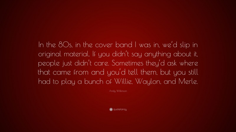 Andy Wilkinson Quote: “In the 80s, in the cover band I was in, we’d slip in original material. If you didn’t say anything about it, people just didn’t care. Sometimes they’d ask where that came from and you’d tell them, but you still had to play a bunch of Willie, Waylon, and Merle.”