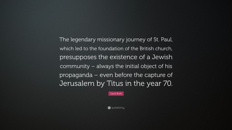 Cecil Roth Quote: “The legendary missionary journey of St. Paul, which led to the foundation of the British church, presupposes the existence of a Jewish community – always the initial object of his propaganda – even before the capture of Jerusalem by Titus in the year 70.”