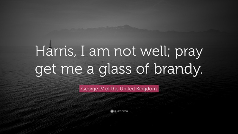 George IV of the United Kingdom Quote: “Harris, I am not well; pray get me a glass of brandy.”