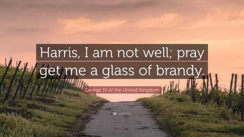 George IV of the United Kingdom Quote: “Harris, I am not well; pray get me a glass of brandy.”