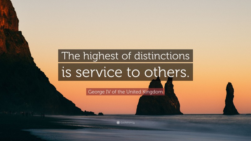 George IV of the United Kingdom Quote: “The highest of distinctions is service to others.”