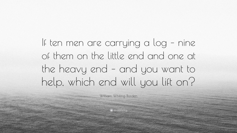 William Whiting Borden Quote: “If ten men are carrying a log – nine of them on the little end and one at the heavy end – and you want to help, which end will you lift on?”