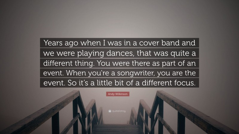 Andy Wilkinson Quote: “Years ago when I was in a cover band and we were playing dances, that was quite a different thing. You were there as part of an event. When you’re a songwriter, you are the event. So it’s a little bit of a different focus.”