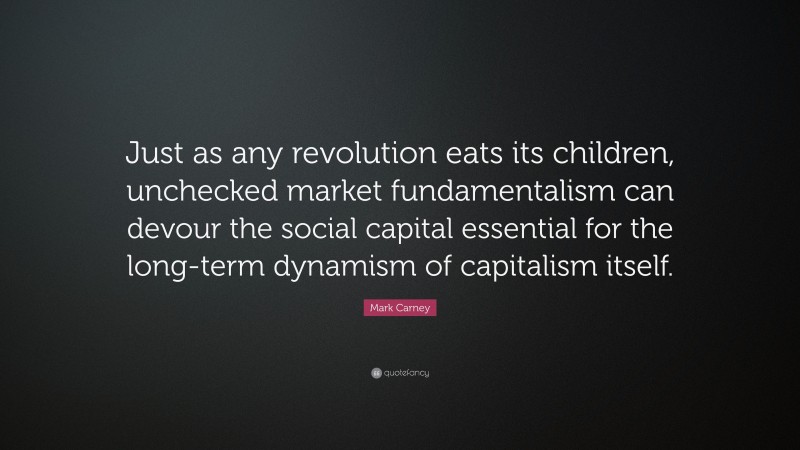 Mark Carney Quote: “Just as any revolution eats its children, unchecked market fundamentalism can devour the social capital essential for the long-term dynamism of capitalism itself.”