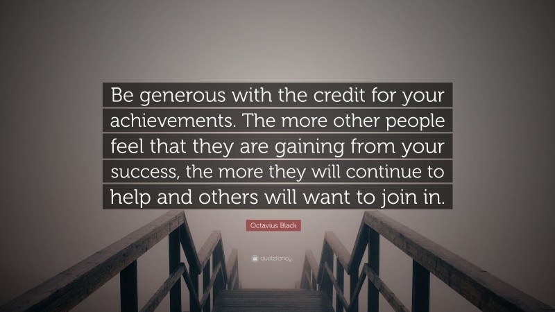 Octavius Black Quote: “Be generous with the credit for your achievements. The more other people feel that they are gaining from your success, the more they will continue to help and others will want to join in.”