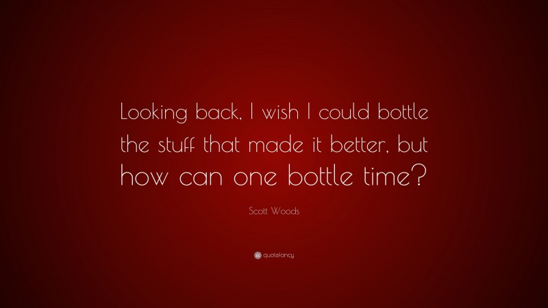 Scott Woods Quote: “Looking back, I wish I could bottle the stuff that made it better, but how can one bottle time?”