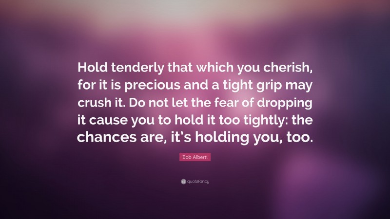 Bob Alberti Quote: “Hold tenderly that which you cherish, for it is precious and a tight grip may crush it. Do not let the fear of dropping it cause you to hold it too tightly: the chances are, it’s holding you, too.”