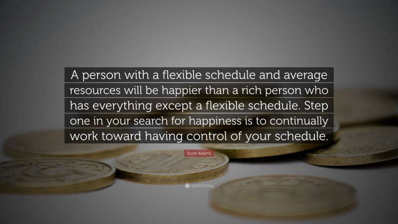 Scott Adams Quote: “A person with a flexible schedule and average resources will be happier than a rich person who has everything except a flexible schedule. Step one in your search for happiness is to continually work toward having control of your schedule.”