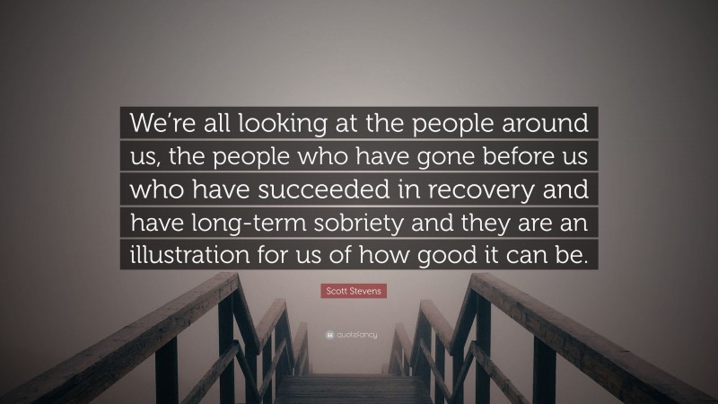 Scott Stevens Quote: “We’re all looking at the people around us, the people who have gone before us who have succeeded in recovery and have long-term sobriety and they are an illustration for us of how good it can be.”