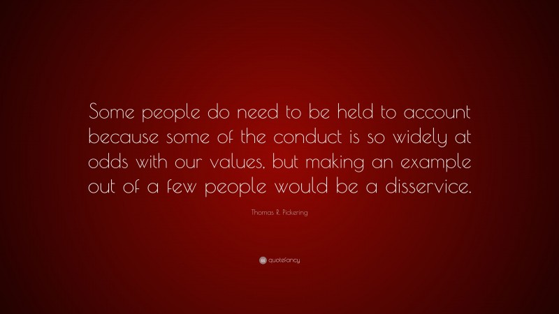 Thomas R. Pickering Quote: “Some people do need to be held to account because some of the conduct is so widely at odds with our values, but making an example out of a few people would be a disservice.”