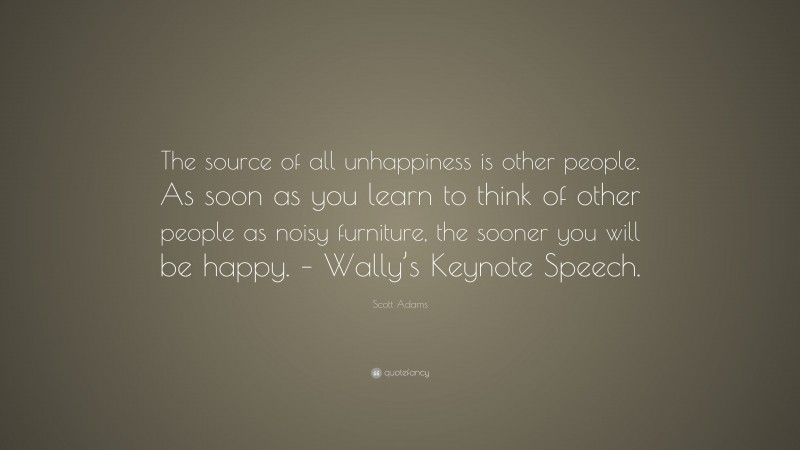 Scott Adams Quote: “The source of all unhappiness is other people. As soon as you learn to think of other people as noisy furniture, the sooner you will be happy. – Wally’s Keynote Speech.”