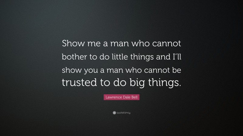 Lawrence Dale Bell Quote: “Show me a man who cannot bother to do little things and I’ll show you a man who cannot be trusted to do big things.”