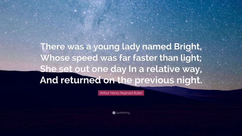 Arthur Henry Reginald Buller Quote: “There was a young lady named Bright, Whose speed was far faster than light; She set out one day In a relative way, And returned on the previous night.”