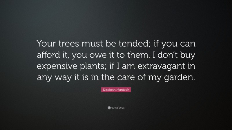 Elisabeth Murdoch Quote: “Your trees must be tended; if you can afford it, you owe it to them. I don’t buy expensive plants; if I am extravagant in any way it is in the care of my garden.”