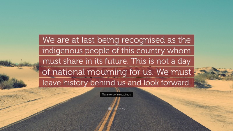 Galarrwuy Yunupingu Quote: “We are at last being recognised as the indigenous people of this country whom must share in its future. This is not a day of national mourning for us. We must leave history behind us and look forward.”