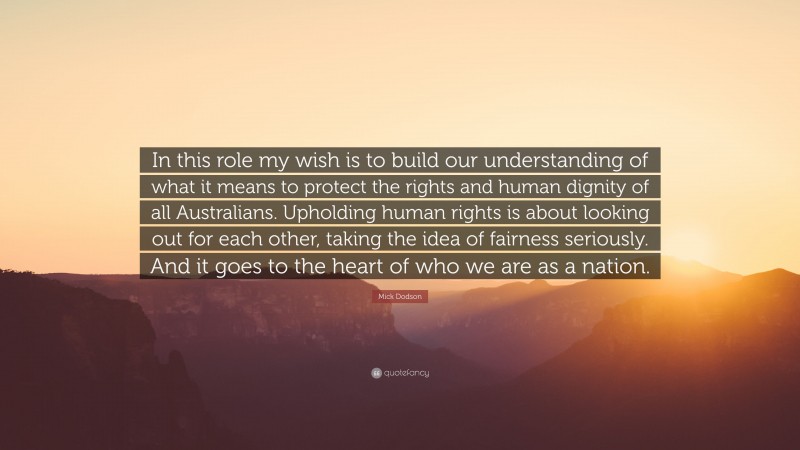 Mick Dodson Quote: “In this role my wish is to build our understanding of what it means to protect the rights and human dignity of all Australians. Upholding human rights is about looking out for each other, taking the idea of fairness seriously. And it goes to the heart of who we are as a nation.”