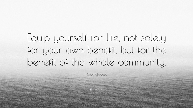 John Monash Quote: “Equip yourself for life, not solely for your own benefit, but for the benefit of the whole community.”