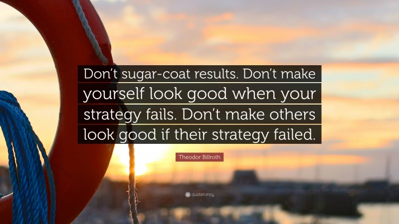 Theodor Billroth Quote: “Don’t sugar-coat results. Don’t make yourself look good when your strategy fails. Don’t make others look good if their strategy failed.”