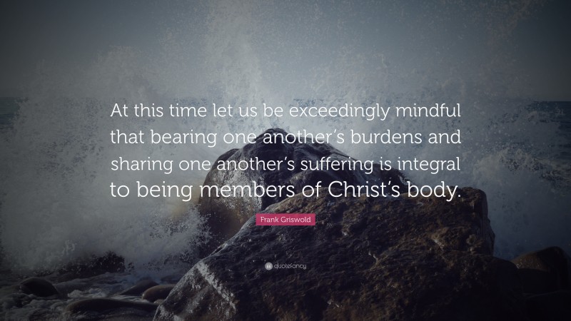 Frank Griswold Quote: “At this time let us be exceedingly mindful that bearing one another’s burdens and sharing one another’s suffering is integral to being members of Christ’s body.”