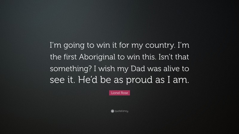 Lionel Rose Quote: “I’m going to win it for my country. I’m the first Aboriginal to win this. Isn’t that something? I wish my Dad was alive to see it. He’d be as proud as I am.”