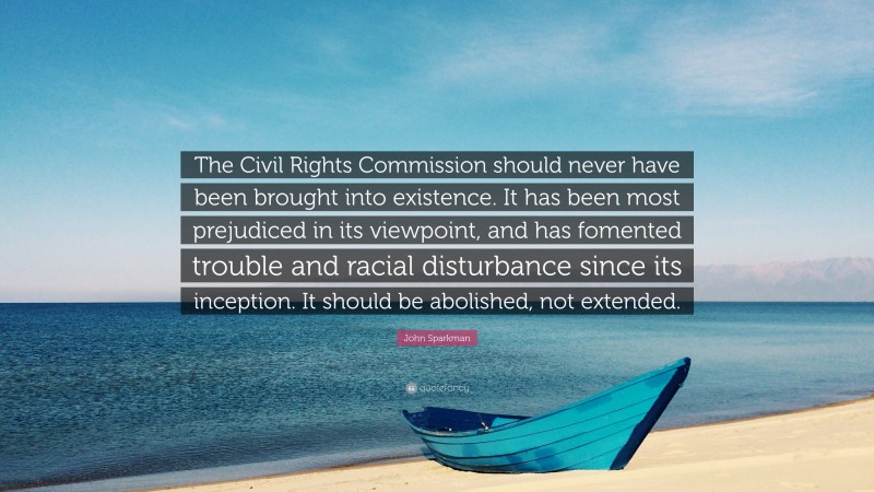 John Sparkman Quote: “The Civil Rights Commission should never have been brought into existence. It has been most prejudiced in its viewpoint, and has fomented trouble and racial disturbance since its inception. It should be abolished, not extended.”