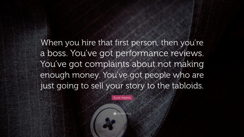 Scott Adams Quote: “When you hire that first person, then you’re a boss. You’ve got performance reviews. You’ve got complaints about not making enough money. You’ve got people who are just going to sell your story to the tabloids.”