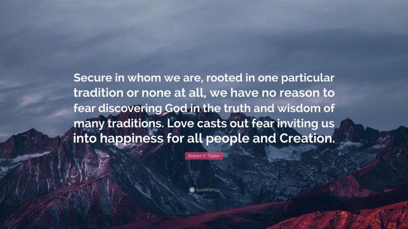 Robert V. Taylor Quote: “Secure in whom we are, rooted in one particular tradition or none at all, we have no reason to fear discovering God in the truth and wisdom of many traditions. Love casts out fear inviting us into happiness for all people and Creation.”