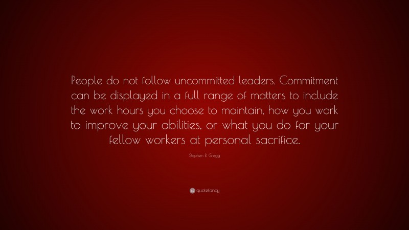 Stephen R. Gregg Quote: “People do not follow uncommitted leaders. Commitment can be displayed in a full range of matters to include the work hours you choose to maintain, how you work to improve your abilities, or what you do for your fellow workers at personal sacrifice.”