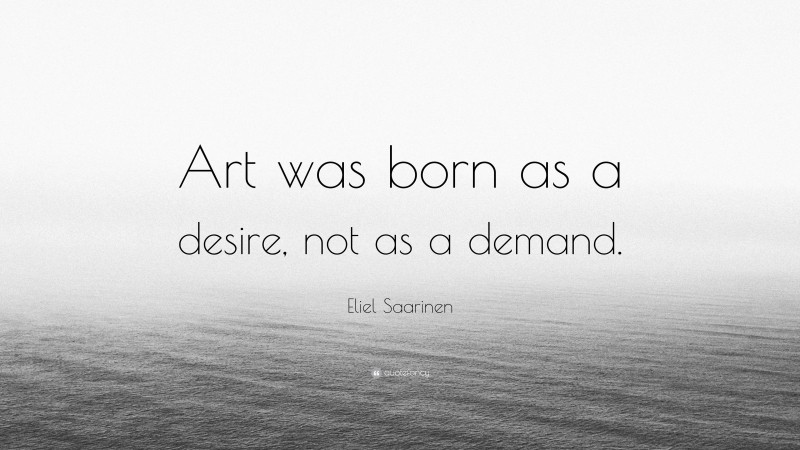 Eliel Saarinen Quote: “Art was born as a desire, not as a demand.”
