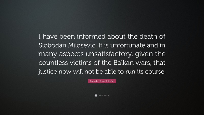 Jaap de Hoop Scheffer Quote: “I have been informed about the death of Slobodan Milosevic. It is unfortunate and in many aspects unsatisfactory, given the countless victims of the Balkan wars, that justice now will not be able to run its course.”