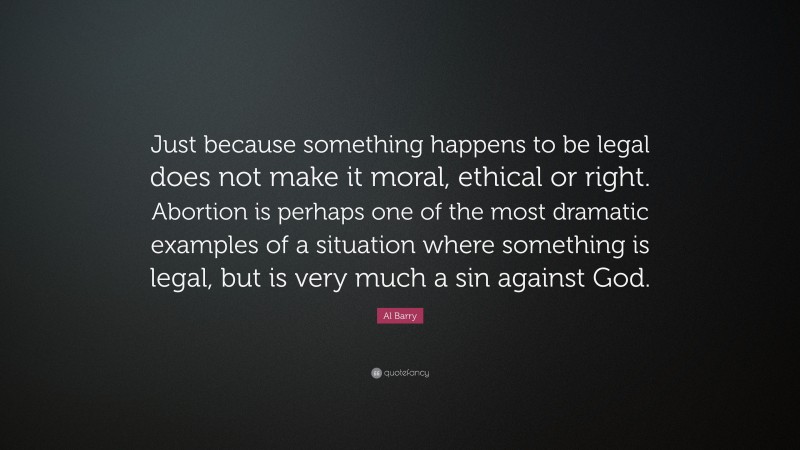 Al Barry Quote: “Just because something happens to be legal does not make it moral, ethical or right. Abortion is perhaps one of the most dramatic examples of a situation where something is legal, but is very much a sin against God.”