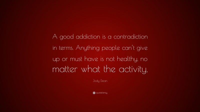Jody Dean Quote: “A good addiction is a contradiction in terms. Anything people can’t give up or must have is not healthy, no matter what the activity.”