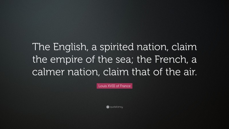 Louis XVIII of France Quote: “The English, a spirited nation, claim the empire of the sea; the French, a calmer nation, claim that of the air.”