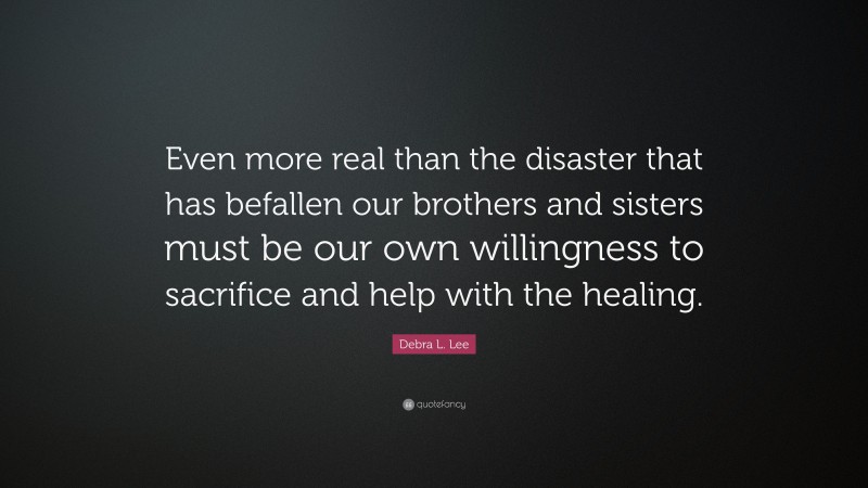 Debra L. Lee Quote: “Even more real than the disaster that has befallen our brothers and sisters must be our own willingness to sacrifice and help with the healing.”