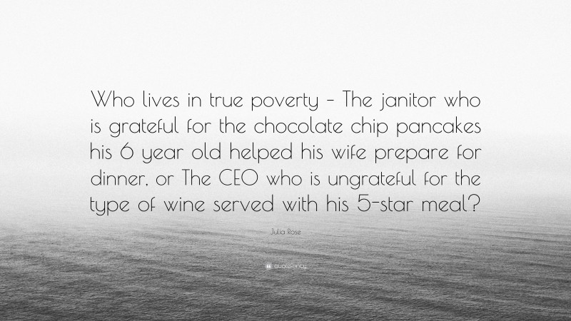 Julia Rose Quote: “Who lives in true poverty – The janitor who is grateful for the chocolate chip pancakes his 6 year old helped his wife prepare for dinner, or The CEO who is ungrateful for the type of wine served with his 5-star meal?”