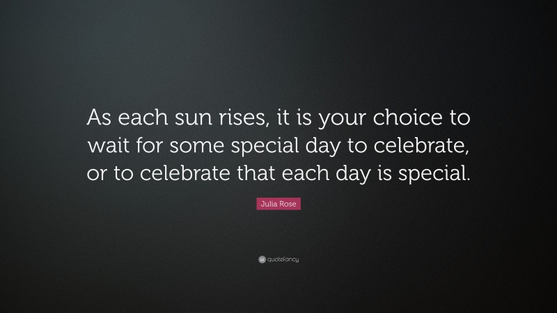 Julia Rose Quote: “As each sun rises, it is your choice to wait for some special day to celebrate, or to celebrate that each day is special.”