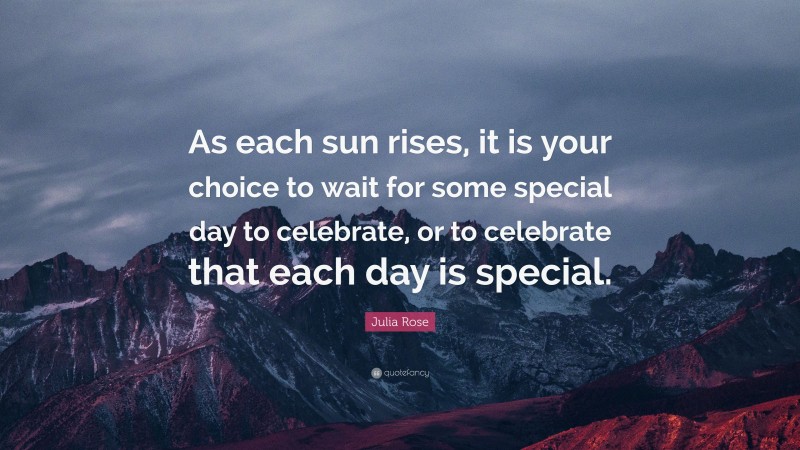 Julia Rose Quote: “As each sun rises, it is your choice to wait for some special day to celebrate, or to celebrate that each day is special.”