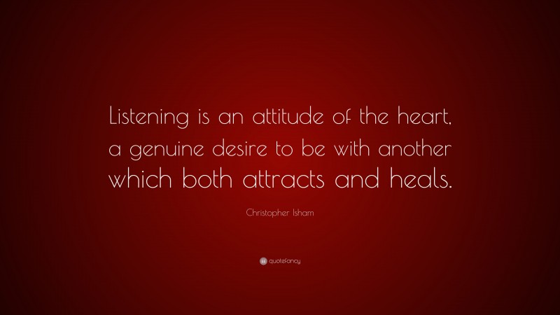 Christopher Isham Quote: “Listening is an attitude of the heart, a genuine desire to be with another which both attracts and heals.”
