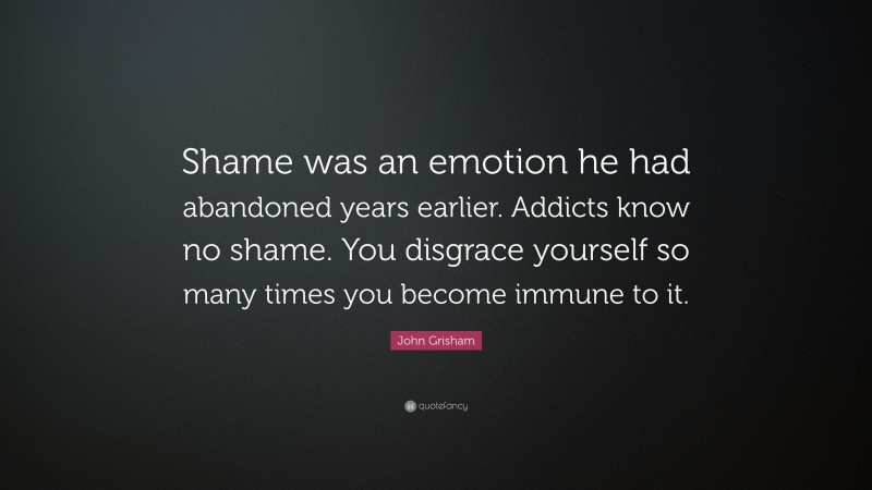 John Grisham Quote: “Shame was an emotion he had abandoned years earlier. Addicts know no shame. You disgrace yourself so many times you become immune to it.”