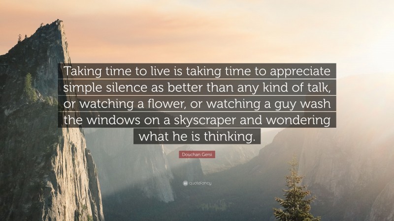 Douchan Gersi Quote: “Taking time to live is taking time to appreciate simple silence as better than any kind of talk, or watching a flower, or watching a guy wash the windows on a skyscraper and wondering what he is thinking.”