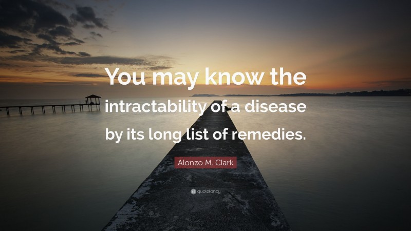 Alonzo M. Clark Quote: “You may know the intractability of a disease by its long list of remedies.”