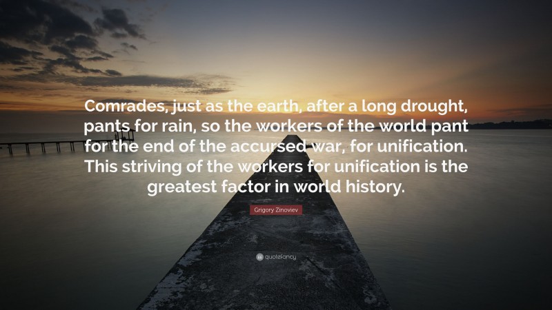 Grigory Zinoviev Quote: “Comrades, just as the earth, after a long drought, pants for rain, so the workers of the world pant for the end of the accursed war, for unification. This striving of the workers for unification is the greatest factor in world history.”