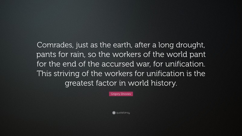 Grigory Zinoviev Quote: “Comrades, just as the earth, after a long drought, pants for rain, so the workers of the world pant for the end of the accursed war, for unification. This striving of the workers for unification is the greatest factor in world history.”