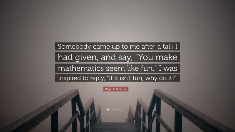 Ralph P. Boas, Jr. Quote: “Somebody came up to me after a talk I had given, and say, “You make mathematics seem like fun.” I was inspired to reply, “If it isn’t fun, why do it?””