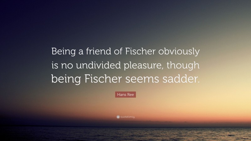 Hans Ree Quote: “Being a friend of Fischer obviously is no undivided pleasure, though being Fischer seems sadder.”