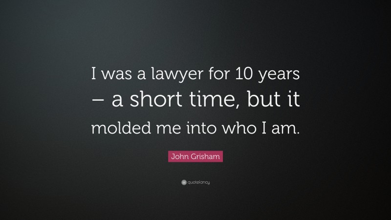 John Grisham Quote: “I was a lawyer for 10 years – a short time, but it molded me into who I am.”