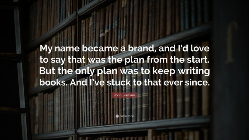 John Grisham Quote: “My name became a brand, and I’d love to say that was the plan from the start. But the only plan was to keep writing books. And I’ve stuck to that ever since.”
