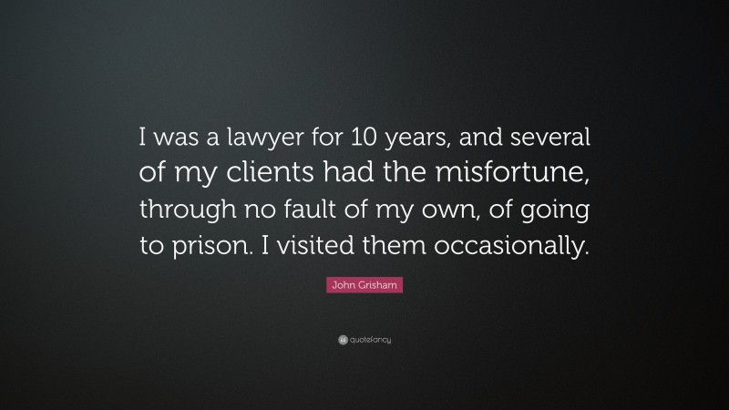 John Grisham Quote: “I was a lawyer for 10 years, and several of my clients had the misfortune, through no fault of my own, of going to prison. I visited them occasionally.”