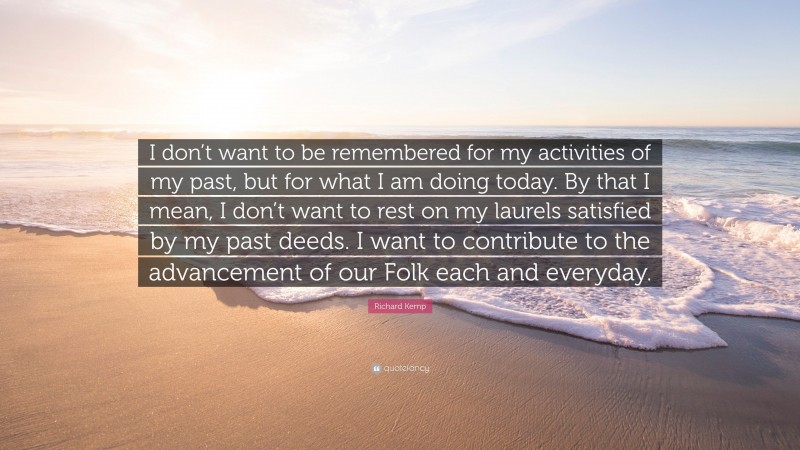 Richard Kemp Quote: “I don’t want to be remembered for my activities of my past, but for what I am doing today. By that I mean, I don’t want to rest on my laurels satisfied by my past deeds. I want to contribute to the advancement of our Folk each and everyday.”