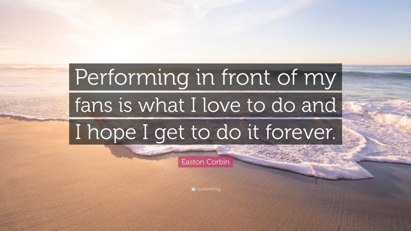 Easton Corbin Quote: “Performing in front of my fans is what I love to do and I hope I get to do it forever.”